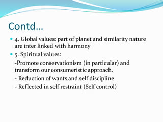 Contd…
 4. Global values: part of planet and similarity nature
are inter linked with harmony
 5. Spiritual values:
-Promote conservationism (in particular) and
transform our consumeristic approach.
- Reduction of wants and self discipline
- Reflected in self restraint (Self control)
 
