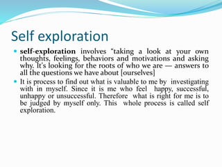 Self exploration
 self-exploration involves “taking a look at your own
thoughts, feelings, behaviors and motivations and asking
why. It's looking for the roots of who we are — answers to
all the questions we have about [ourselves]
 It is process to find out what is valuable to me by investigating
with in myself. Since it is me who feel happy, successful,
unhappy or unsuccessful. Therefore what is right for me is to
be judged by myself only. This whole process is called self
exploration.
 