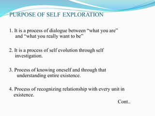 PURPOSE OF SELF EXPLORATION
1. It is a process of dialogue between “what you are”
and “what you really want to be”
2. It is a process of self evolution through self
investigation.
3. Process of knowing oneself and through that
understanding entire existence.
4. Process of recognizing relationship with every unit in
existence.
Cont..
 