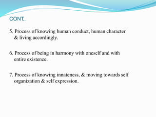 CONT
..
5. Process of knowing human conduct, human character
& living accordingly.
6. Process of being in harmony with oneself and with
entire existence.
7. Process of knowing innateness, & moving towards self
organization & self expression.
 