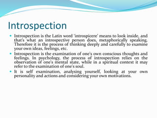 Introspection
 Introspection is the Latin word ‘introspicere’ means to look inside, and
that’s what an introspective person does, metaphorically speaking.
Therefore it is the process of thinking deeply and carefully to examine
your own ideas, feelings, etc.
 Introspection is the examination of one's own conscious thoughts and
feelings. In psychology, the process of introspection relies on the
observation of one's mental state, while in a spiritual context it may
refer to the examination of one's soul.
 It is self examination, analysing yourself, looking at your own
personality and actions and considering your own motivations.
 