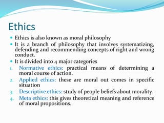 Ethics
 Ethics is also known as moral philosophy
 It is a branch of philosophy that involves systematizing,
defending and recommending concepts of right and wrong
conduct.
 It is divided into 4 major categories
1. Normative ethics: practical means of determining a
moral course of action.
2. Applied ethics: these are moral out comes in specific
situation
3. Descriptive ethics: study of people beliefs about morality.
4. Meta ethics: this gives theoretical meaning and reference
of moral propositions.
 