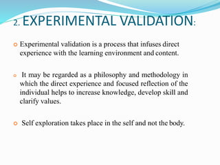 2. EXPERIMENTAL VALIDATION:
 Experimental validation is a process that infuses direct
experience with the learning environment and content.
 It may be regarded as a philosophy and methodology in
which the direct experience and focused reflection of the
individual helps to increase knowledge, develop skill and
clarify values.
 Self exploration takes place in the self and not the body.
 