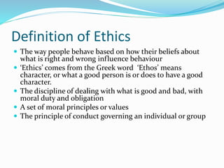 Definition of Ethics
 The way people behave based on how their beliefs about
what is right and wrong influence behaviour
 ‘Ethics’ comes from the Greek word ‘Ethos’ means
character, or what a good person is or does to have a good
character.
 The discipline of dealing with what is good and bad, with
moral duty and obligation
 A set of moral principles or values
 The principle of conduct governing an individual or group
 