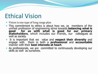 Ethical Vision
 Vision is one type of long range plan
 This commitment to ethics is about how we, as members of the
unified profession of engineering strive towards balancing what is
good for us with what is good for our primary
stakeholders, which includes our friends, our colleagues as
well as society.
 It is important that we value and respect their diversity and
engage with them in both a professional and accountable
manner with their best interests at heart.
 As professionals, we are committed to continuously developing our
skills as well as ourselves.
 