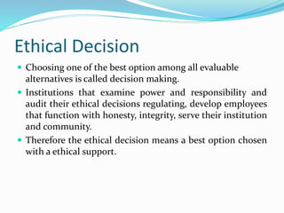 Ethical Decision
 Choosing one of the best option among all evaluable
alternatives is called decision making.
 Institutions that examine power and responsibility and
audit their ethical decisions regulating, develop employees
that function with honesty, integrity, serve their institution
and community.
 Therefore the ethical decision means a best option chosen
with a ethical support.
 