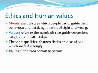 Ethics and Human values
 Morals: are the rules which people use to guide their
behaviour and thinking in terms of right and wrong.
 Values: refers to the standards that guide our actions,
judgments and attitudes.
 These are qualities, characteristics or ideas about
which we feel strongly.
 Values differ from person to person
 