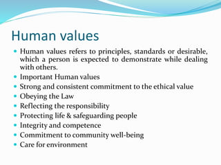 Human values
 Human values refers to principles, standards or desirable,
which a person is expected to demonstrate while dealing
with others.
 Important Human values
 Strong and consistent commitment to the ethical value
 Obeying the Law
 Reflecting the responsibility
 Protecting life & safeguarding people
 Integrity and competence
 Commitment to community well-being
 Care for environment
 