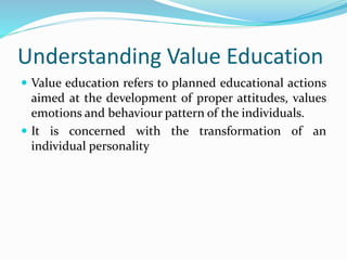 Understanding Value Education
 Value education refers to planned educational actions
aimed at the development of proper attitudes, values
emotions and behaviour pattern of the individuals.
 It is concerned with the transformation of an
individual personality
 