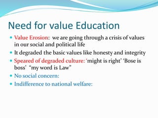 Need for value Education
 Value Erosion: we are going through a crisis of values
in our social and political life
 It degraded the basic values like honesty and integrity
 Speared of degraded culture: ‘might is right’ ‘Bose is
boss’ “my word is Law”
 No social concern:
 Indifference to national welfare:
 
