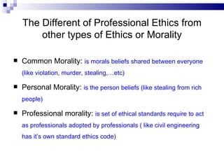 The Different of Professional Ethics from other types of Ethics or Morality Common Morality:  is morals beliefs shared between everyone  (like violation, murder, stealing,…etc) Personal Morality:  is the person beliefs (like stealing from rich people)  Professional morality:  is set of ethical standards require to act as professionals adopted by professionals ( like civil engineering has it’s own standard ethics code)  