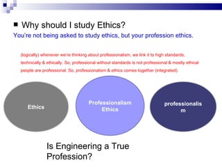 Why should I study Ethics? You’re not being asked to study ethics, but your profession ethics. professionalism Ethics Professionalism Ethics Is Engineering a True Profession? (logically) whenever we’re thinking about professionalism, we link it to high standards, technically & ethically. So, professional without standards is not professional & mostly ethical people are professional. So, professionalism & ethics comes together (integrated).  