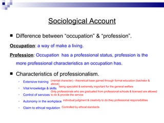 Sociological Account Difference between “occupation” & “profession”. Occupation :  a way of make a living. Profession :  Occupation  has a professional status, profession is the more professional characteristics an occupation has. Characteristics of professionalism. Extensive training  Vital knowledge & skills  Control of services  Autonomy in the workplace  Claim to ethical regulation (mental character) - theoretical base gained through formal education (bachelor & above)  being specialist & extremely important for the general welfare Only professionals who are graduated from professional schools & licensed are allowed to do & provide the service individual judgment & creativity to do they professional responsibilities Controlled by ethical standards 