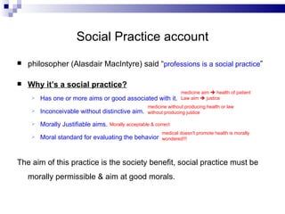 Social Practice account philosopher (Alasdair MacIntyre) said “ professions is a social practice ” Why it’s a social practice? Has one or more aims or good associated with it.  Inconceivable without distinctive aim. Morally Justifiable aims. Moral standard for evaluating the behavior The aim of this practice is the society benefit, social practice must be morally permissible & aim at good morals. medicine aim    health of patient Law aim    justice  medicine without producing health or law without producing justice Morally acceptable & correct medical doesn't promote health is morally wondered!!! 