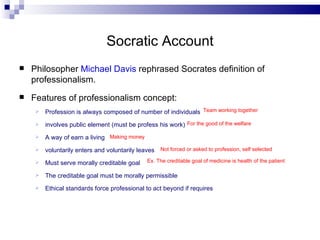 Socratic Account Philosopher  Michael Davis  rephrased Socrates definition of professionalism. Features of professionalism concept: Profession is always composed of number of individuals involves public element (must be profess his work) A way of earn a living voluntarily enters and voluntarily leaves Must serve morally creditable goal  The creditable goal must be morally permissible Ethical standards force professional to act beyond if requires Team working together  For the good of the welfare  Making money Not forced or asked to profession, self selected Ex. The creditable goal of medicine is health of the patient  