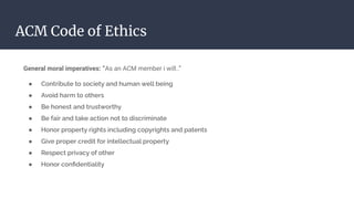 ACM Code of Ethics
General moral imperatives: “As an ACM member i will..”
● Contribute to society and human well being
● Avoid harm to others
● Be honest and trustworthy
● Be fair and take action not to discriminate
● Honor property rights including copyrights and patents
● Give proper credit for intellectual property
● Respect privacy of other
● Honor conﬁdentiality
 