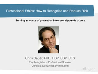 Professional Ethics: How to Recognize and Reduce Risk
Chris Bauer, PhD, HSP, CSP, CFS
Psychologist and Professional Speaker
Chris@BauerEthicsSeminars.com
Turning an ounce of prevention into several pounds of cure
 