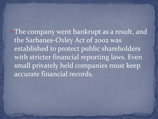  The company went bankrupt as a result, and
the Sarbanes-Oxley Act of 2002 was
established to protect public shareholders
with stricter financial reporting laws. Even
small privately held companies must keep
accurate financial records.
 