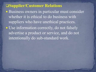 Supplier/Customer Relations
 Business owners in particular must consider
whether it is ethical to do business with
suppliers who have unethical practices.
 Use information correctly, do not falsely
advertise a product or service, and do not
intentionally do sub-standard work.
 