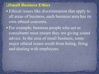 Small Business Ethics
 Ethical issues like discrimination that apply to
all areas of business, each business area has its
own ethical concerns.
 For example, business people who act as
consultants must ensure they are giving sound
advice. In the area of small business, some
major ethical issues result from hiring, firing
and dealing with employees.
 
