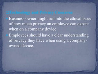 Technology and Privacy Concerns
 Business owner might run into the ethical issue
of how much privacy an employee can expect
when on a company device
 Employees should have a clear understanding
of privacy they have when using a company-
owned device.
 