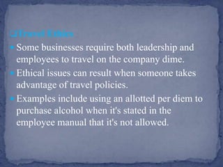 Travel Ethics
 Some businesses require both leadership and
employees to travel on the company dime.
 Ethical issues can result when someone takes
advantage of travel policies.
 Examples include using an allotted per diem to
purchase alcohol when it's stated in the
employee manual that it's not allowed.
 