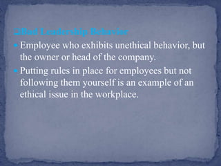 Bad Leadership Behavior
 Employee who exhibits unethical behavior, but
the owner or head of the company.
 Putting rules in place for employees but not
following them yourself is an example of an
ethical issue in the workplace.
 