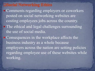  Comments regarding employers or coworkers
posted on social networking websites are
costing employees jobs across the country.
 The ethical and legal challenges surrounding
the use of social media.
 Consequences in the workplace affects the
business industry as a whole because
employers across the nation are setting policies
regarding employee use of these websites while
working.
 