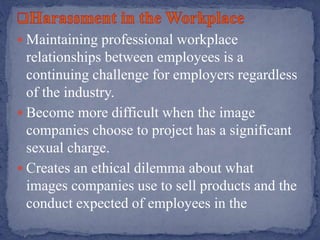  Maintaining professional workplace
relationships between employees is a
continuing challenge for employers regardless
of the industry.
 Become more difficult when the image
companies choose to project has a significant
sexual charge.
 Creates an ethical dilemma about what
images companies use to sell products and the
conduct expected of employees in the
 