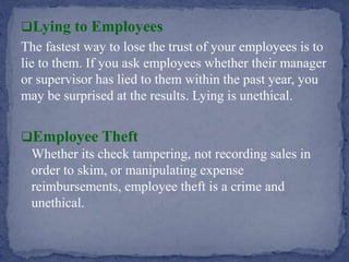 Lying to Employees
The fastest way to lose the trust of your employees is to
lie to them. If you ask employees whether their manager
or supervisor has lied to them within the past year, you
may be surprised at the results. Lying is unethical.
Employee Theft
Whether its check tampering, not recording sales in
order to skim, or manipulating expense
reimbursements, employee theft is a crime and
unethical.
 