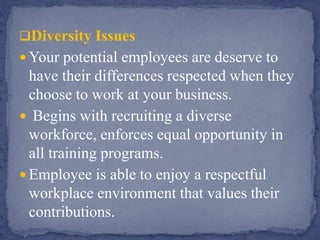 Diversity Issues
 Your potential employees are deserve to
have their differences respected when they
choose to work at your business.
 Begins with recruiting a diverse
workforce, enforces equal opportunity in
all training programs.
 Employee is able to enjoy a respectful
workplace environment that values their
contributions.
 