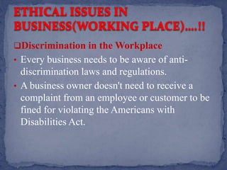 Discrimination in the Workplace
• Every business needs to be aware of anti-
discrimination laws and regulations.
• A business owner doesn't need to receive a
complaint from an employee or customer to be
fined for violating the Americans with
Disabilities Act.
 