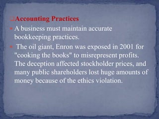Accounting Practices
 A business must maintain accurate
bookkeeping practices.
 The oil giant, Enron was exposed in 2001 for
"cooking the books" to misrepresent profits.
The deception affected stockholder prices, and
many public shareholders lost huge amounts of
money because of the ethics violation.
 