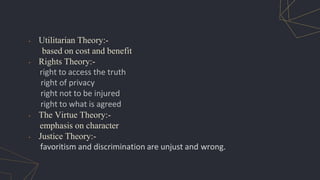• Utilitarian Theory:-
based on cost and benefit
• Rights Theory:-
right to access the truth
right of privacy
right not to be injured
right to what is agreed
• The Virtue Theory:-
emphasis on character
• Justice Theory:-
favoritism and discrimination are unjust and wrong.
 
