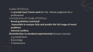 Code Of Ethics-
• to provide basic frame work for the ethical judgment for a
professional
Limitations of Code of Ethics-
• Broad guidelines restricted
• impossible to analyze fully and predict the full range of moral
problems
• Internal conflicts
Dissimilarities to standard experiments(Informed consent)-
e.g.(medicines)
• Knowledge
• Voluntariness
 