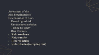 Assessment of risk
Risk benefit analysis
Determination of risk:-
Knowledge of risk
Uncertainties in design
Testing for safety
Risk Control:-
• Risk avoidance
• Risk transfer
• Risk reduction
• Risk retention(accepting risk)
 