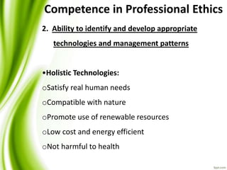 2. Ability to identify and develop appropriate
technologies and management patterns
•Holistic Technologies:
oSatisfy real human needs
oCompatible with nature
oPromote use of renewable resources
oLow cost and energy efficient
oNot harmful to health
Competence in Professional Ethics
 