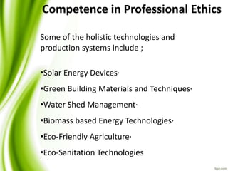Some of the holistic technologies and
production systems include ;
•Solar Energy Devices·
•Green Building Materials and Techniques·
•Water Shed Management·
•Biomass based Energy Technologies·
•Eco-Friendly Agriculture·
•Eco-Sanitation Technologies
Competence in Professional Ethics
 