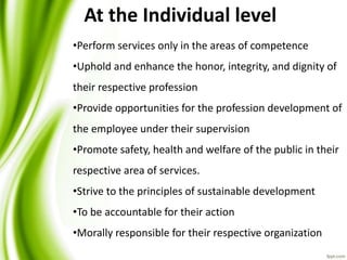 •Perform services only in the areas of competence
•Uphold and enhance the honor, integrity, and dignity of
their respective profession
•Provide opportunities for the profession development of
the employee under their supervision
•Promote safety, health and welfare of the public in their
respective area of services.
•Strive to the principles of sustainable development
•To be accountable for their action
•Morally responsible for their respective organization
At the Individual level
 