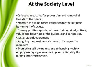 At the Society Level
•Collective measures for prevention and removal of
threats to the peace.
•Promote the value based education for the ultimate
betterment of society.
•Framing positive agenda, mission statement, objectives,
values and behaviors of the business and service etc.
•Sustainable development
•Assigning the possible social role to its respective
members
• Promoting self awareness and enhancing healthy
employer-employee relationship and ultimately the
human inter-relationship.
 