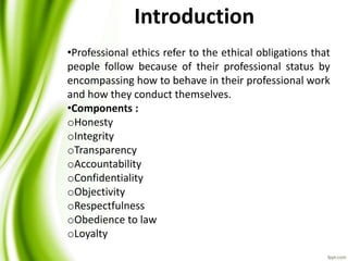 Introduction
•Professional ethics refer to the ethical obligations that
people follow because of their professional status by
encompassing how to behave in their professional work
and how they conduct themselves.
•Components :
oHonesty
oIntegrity
oTransparency
oAccountability
oConfidentiality
oObjectivity
oRespectfulness
oObedience to law
oLoyalty
 