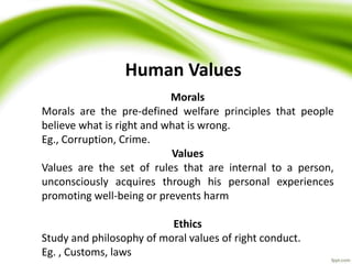 Human Values
Morals
Morals are the pre-defined welfare principles that people
believe what is right and what is wrong.
Eg., Corruption, Crime.
Values
Values are the set of rules that are internal to a person,
unconsciously acquires through his personal experiences
promoting well-being or prevents harm
Ethics
Study and philosophy of moral values of right conduct.
Eg. , Customs, laws
 