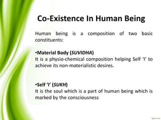 Human being is a composition of two basic
constituents:
•Material Body (SUVIDHA)
It is a physio-chemical composition helping Self ‘I’ to
achieve its non-materialistic desires.
•Self ‘I’ (SUKH)
It is the soul which is a part of human being which is
marked by the consciousness
Co-Existence In Human Being
 