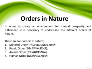 Orders in Nature
In order to create an environment for mutual prosperity and
fulfillment, it is necessary to understand the different orders of
nature.
There are four orders in nature;
1. Material Order (PADARTHAWASTHA):
2. Pranic Order (PRANAWASTHA):
3. Animal Order (JEEVAWASTHA):
4. Human Order (GYANAWSTHA):
 