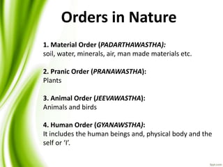 1. Material Order (PADARTHAWASTHA):
soil, water, minerals, air, man made materials etc.
2. Pranic Order (PRANAWASTHA):
Plants
3. Animal Order (JEEVAWASTHA):
Animals and birds
4. Human Order (GYANAWSTHA):
It includes the human beings and, physical body and the
self or ‘I’.
Orders in Nature
 