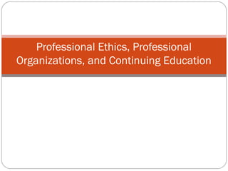 Professional Ethics, Professional
Organizations, and Continuing Education
 