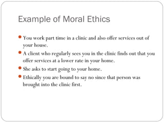Example of Moral Ethics
You work part time in a clinic and also offer services out of
 your house.
A client who regularly sees you in the clinic finds out that you
 offer services at a lower rate in your home.
She asks to start going to your home.
Ethically you are bound to say no since that person was
 brought into the clinic first.
 