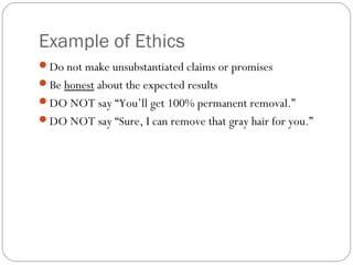 Example of Ethics
Do not make unsubstantiated claims or promises
Be honest about the expected results
DO NOT say “You’ll get 100% permanent removal.”
DO NOT say “Sure, I can remove that gray hair for you.”
 