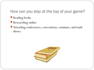 How can you stay at the top of your game?
Reading books
Researching online
Attending conferences, conventions, seminars, and trade
  shows.
 