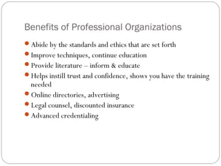 Benefits of Professional Organizations
Abide by the standards and ethics that are set forth
Improve techniques, continue education
Provide literature – inform & educate
Helps instill trust and confidence, shows you have the training
 needed
Online directories, advertising
Legal counsel, discounted insurance
Advanced credentialing
 